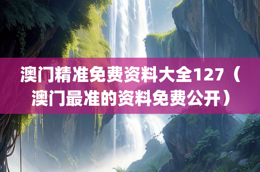 澳门精准免费资料大全127（澳门最准的资料免费公开）