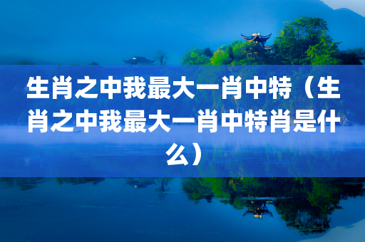 生肖之中我最大一肖中特（生肖之中我最大一肖中特肖是什么）