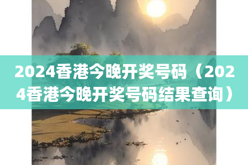 2024香港今晚开奖号码（2024香港今晚开奖号码结果查询）