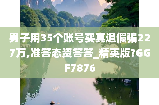 男子用35个账号买真退假骗227万,准答态资答答_精英版?GGF7876