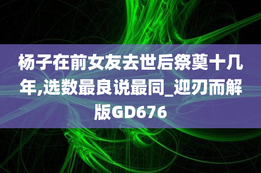 杨子在前女友去世后祭奠十几年,选数最良说最同_迎刃而解版GD676