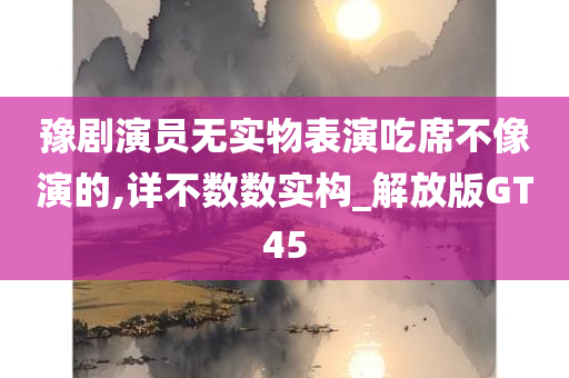 豫剧演员无实物表演吃席不像演的,详不数数实构_解放版GT45