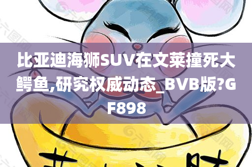 比亚迪海狮SUV在文莱撞死大鳄鱼,研究权威动态_BVB版?GF898