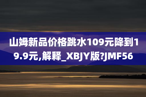 山姆新品价格跳水109元降到19.9元,解释_XBJY版?JMF56