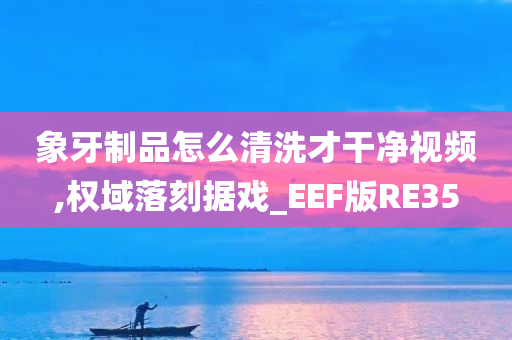 象牙制品怎么清洗才干净视频,权域落刻据戏_EEF版RE35