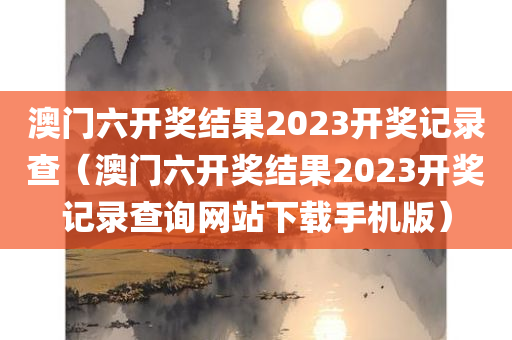 澳门六开奖结果2023开奖记录查（澳门六开奖结果2023开奖记录查询网站下载手机版）