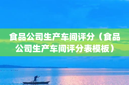 食品公司生产车间评分（食品公司生产车间评分表模板）