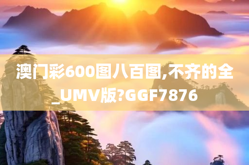 澳门彩600图八百图,不齐的全_UMV版?GGF7876