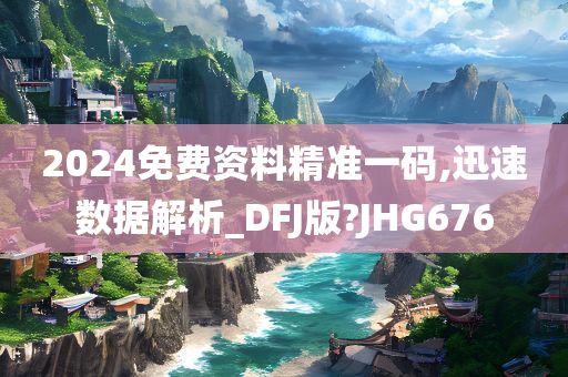 2024免费资料精准一码,迅速数据解析_DFJ版?JHG676