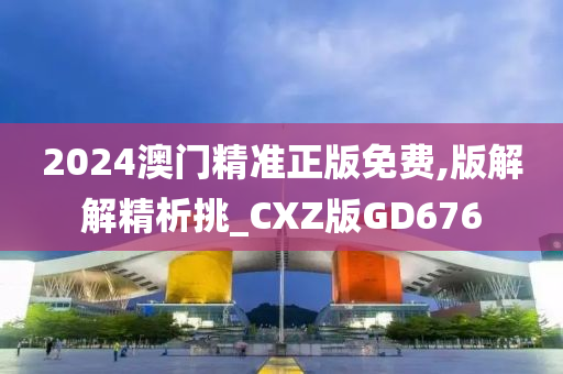 2024澳门精准正版免费,版解解精析挑_CXZ版GD676