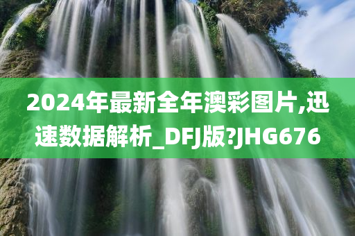 2024年最新全年澳彩图片,迅速数据解析_DFJ版?JHG676