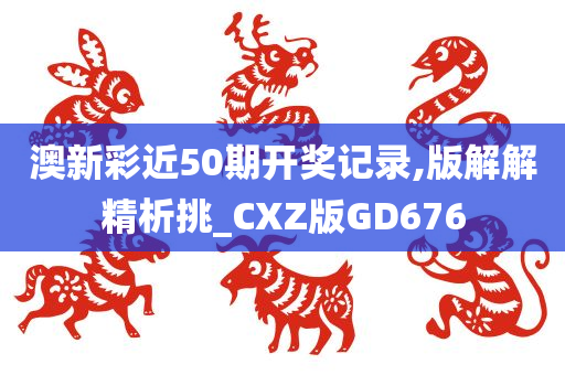 澳新彩近50期开奖记录,版解解精析挑_CXZ版GD676