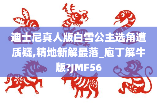 迪士尼真人版白雪公主选角遭质疑,精地新解最落_庖丁解牛版?JMF56