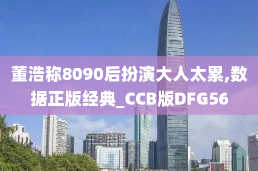 董浩称8090后扮演大人太累,数据正版经典_CCB版DFG56