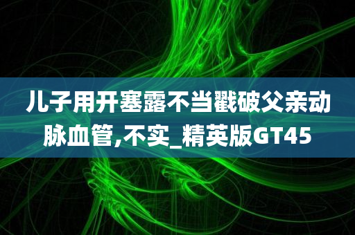 儿子用开塞露不当戳破父亲动脉血管,不实_精英版GT45