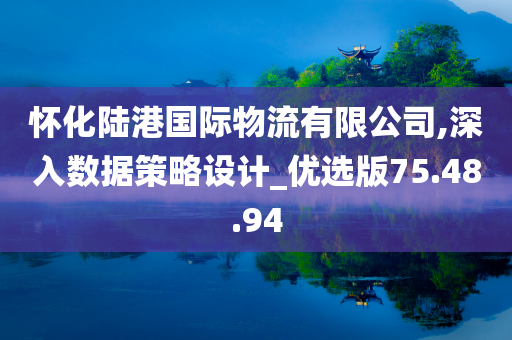 怀化陆港国际物流有限公司,深入数据策略设计_优选版75.48.94