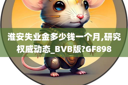 淮安失业金多少钱一个月,研究权威动态_BVB版?GF898