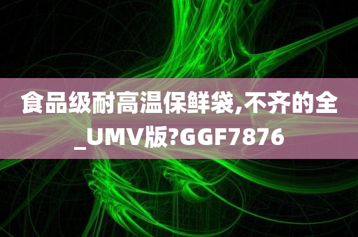 食品级耐高温保鲜袋,不齐的全_UMV版?GGF7876