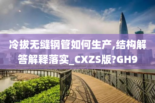 冷拔无缝钢管如何生产,结构解答解释落实_CXZS版?GH9