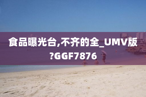 食品曝光台,不齐的全_UMV版?GGF7876