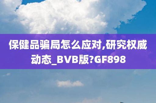 保健品骗局怎么应对,研究权威动态_BVB版?GF898