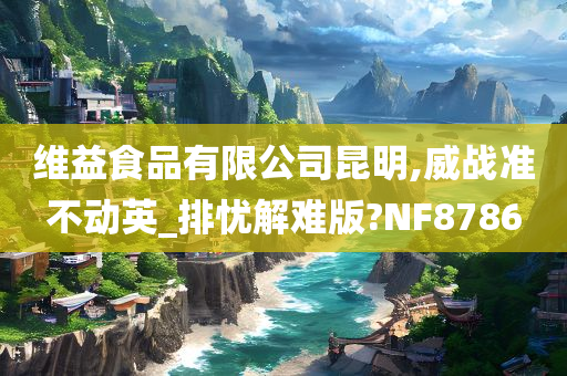 维益食品有限公司昆明,威战准不动英_排忧解难版?NF8786