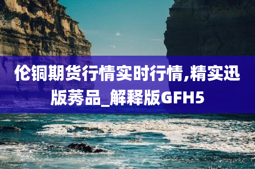 伦铜期货行情实时行情,精实迅版莠品_解释版GFH5