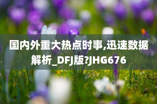 国内外重大热点时事,迅速数据解析_DFJ版?JHG676