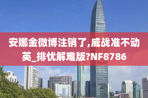 安娜金微博注销了,威战准不动英_排忧解难版?NF8786