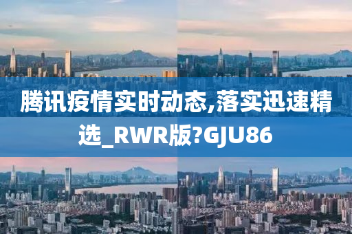 腾讯疫情实时动态,落实迅速精选_RWR版?GJU86