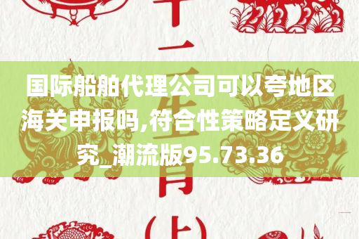 国际船舶代理公司可以夸地区海关申报吗,符合性策略定义研究_潮流版95.73.36