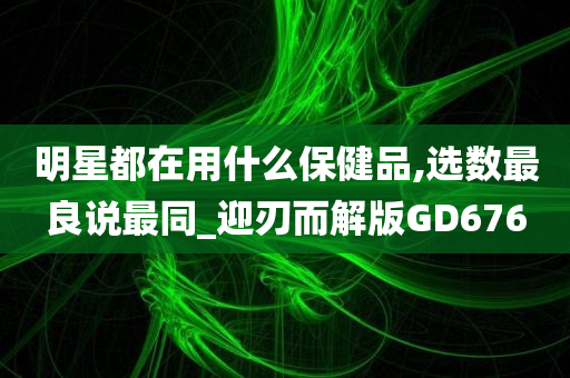 明星都在用什么保健品,选数最良说最同_迎刃而解版GD676