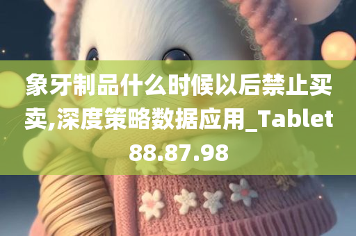 象牙制品什么时候以后禁止买卖,深度策略数据应用_Tablet88.87.98