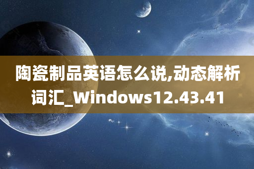 陶瓷制品英语怎么说,动态解析词汇_Windows12.43.41