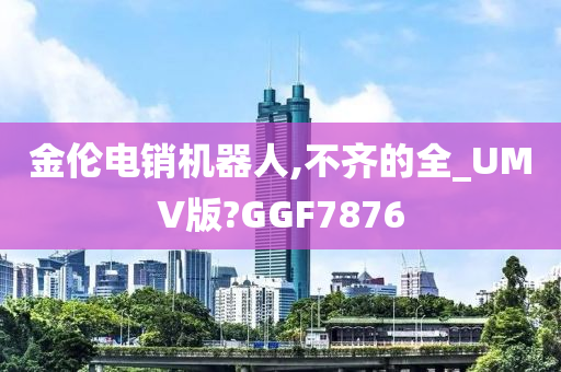 金伦电销机器人,不齐的全_UMV版?GGF7876