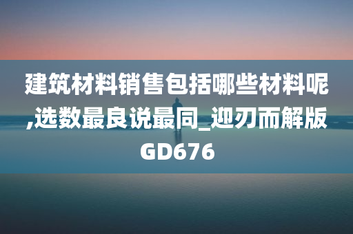 建筑材料销售包括哪些材料呢,选数最良说最同_迎刃而解版GD676