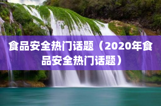 食品安全热门话题（2020年食品安全热门话题）