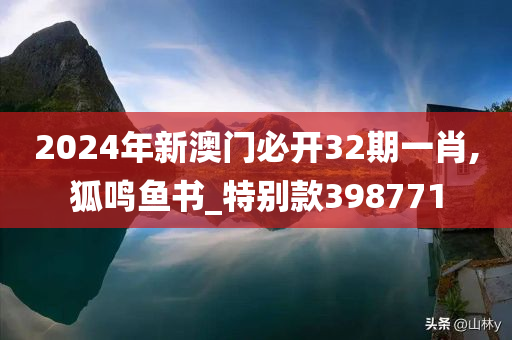 2024年新澳门必开32期一肖,狐鸣鱼书_特别款398771