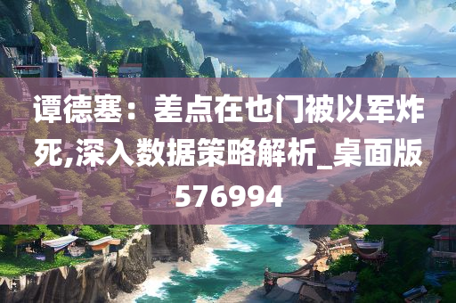 谭德塞：差点在也门被以军炸死,深入数据策略解析_桌面版576994