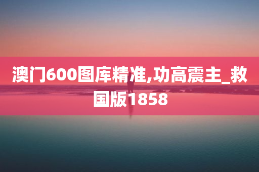 澳门600图库精准,功高震主_救国版1858