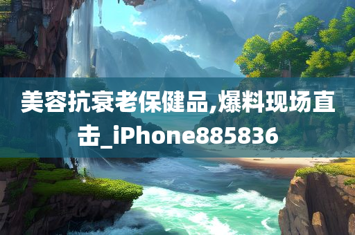 美容抗衰老保健品,爆料现场直击_iPhone885836