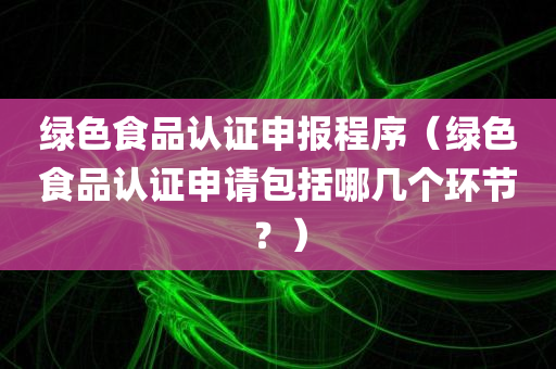 绿色食品认证申报程序（绿色食品认证申请包括哪几个环节？）