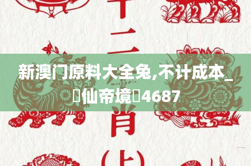 新澳门原料大全兔,不计成本_‌仙帝境‌4687