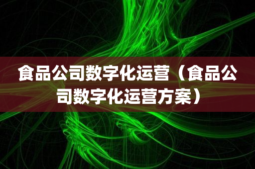 食品公司数字化运营（食品公司数字化运营方案）