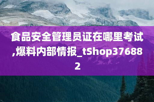 食品安全管理员证在哪里考试,爆料内部情报_tShop376882