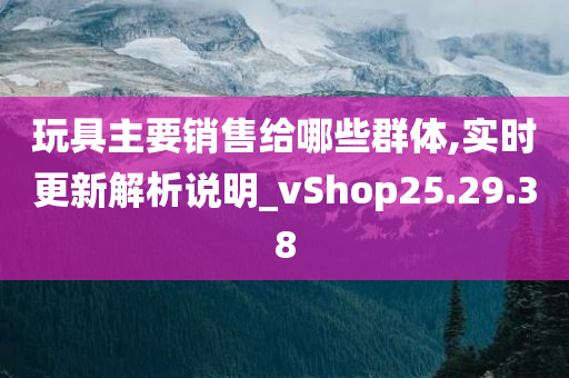 玩具主要销售给哪些群体,实时更新解析说明_vShop25.29.38