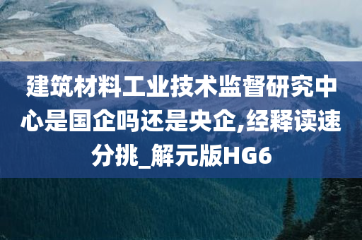 建筑材料工业技术监督研究中心是国企吗还是央企,经释读速分挑_解元版HG6