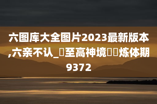 六图库大全图片2023最新版本,六亲不认_‌至高神境‌‌炼体期9372