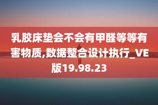 乳胶床垫会不会有甲醛等等有害物质,数据整合设计执行_VE版19.98.23