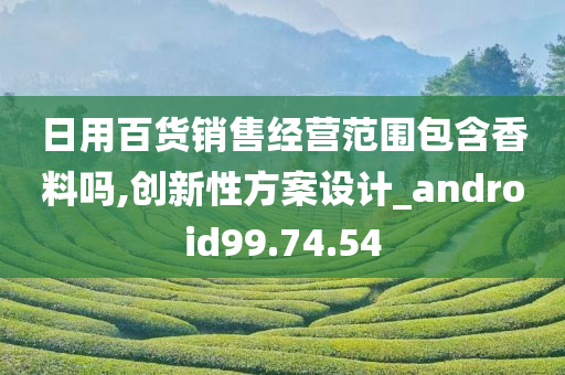 日用百货销售经营范围包含香料吗,创新性方案设计_android99.74.54